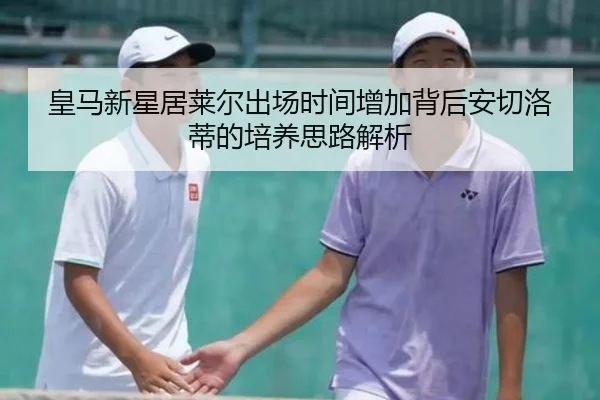 皇马新星居莱尔出场时间增加背后安切洛蒂的培养思路解析