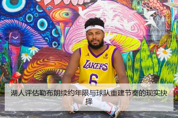 湖人评估勒布朗续约年限与球队重建节奏的现实抉择